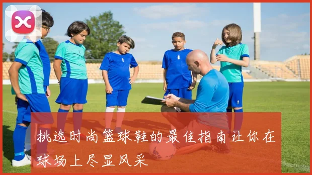 挑选时尚篮球鞋的最佳指南让你在球场上尽显风采
