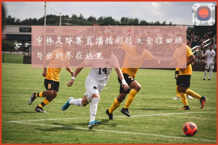 中韩足球赛直播精彩对决全程回顾与分析尽在这里